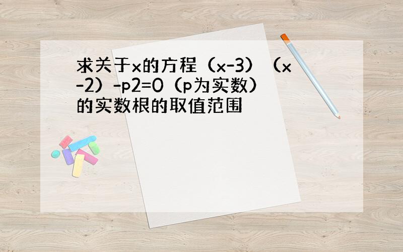 求关于x的方程（x-3）（x-2）-p2=0（p为实数）的实数根的取值范围