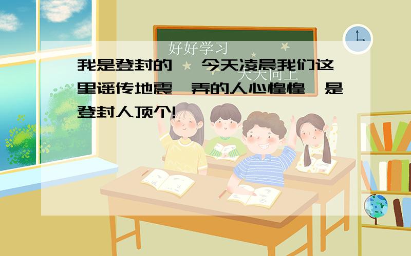 我是登封的 ,今天凌晨我们这里谣传地震,弄的人心惶惶,是登封人顶个!