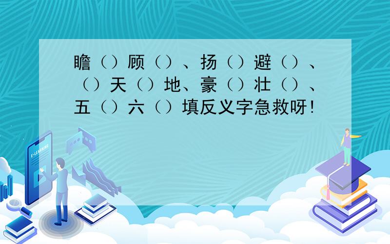 瞻（）顾（）、扬（）避（）、（）天（）地、豪（）壮（）、五（）六（）填反义字急救呀!