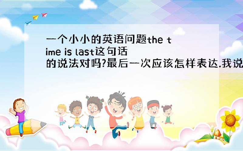 一个小小的英语问题the time is last这句话的说法对吗?最后一次应该怎样表达.我说的是句子,不是词.句子应该