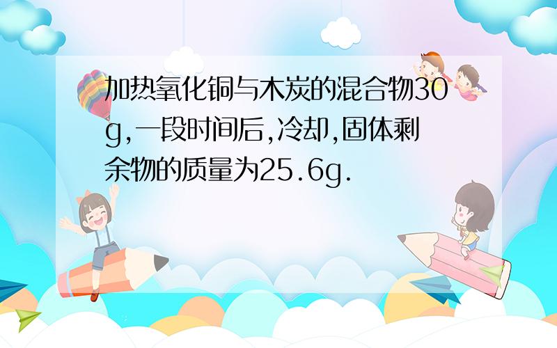 加热氧化铜与木炭的混合物30g,一段时间后,冷却,固体剩余物的质量为25.6g.