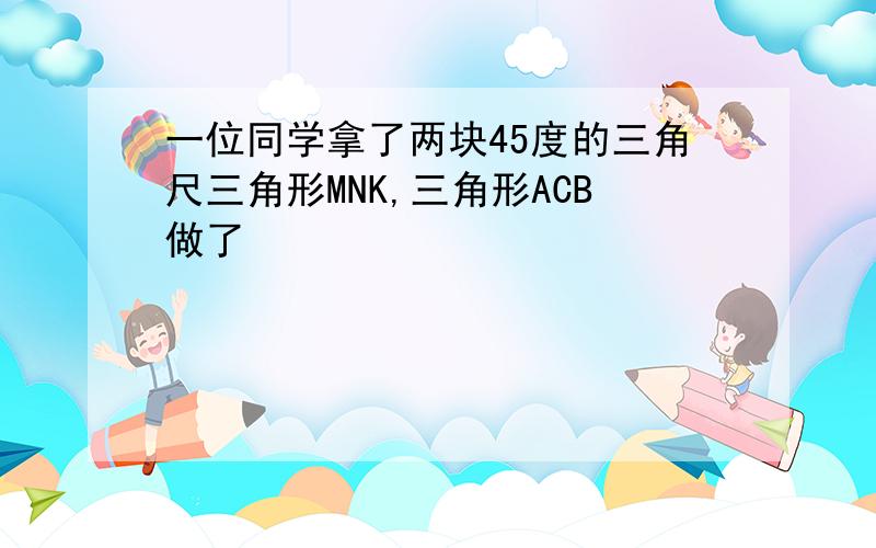 一位同学拿了两块45度的三角尺三角形MNK,三角形ACB做了