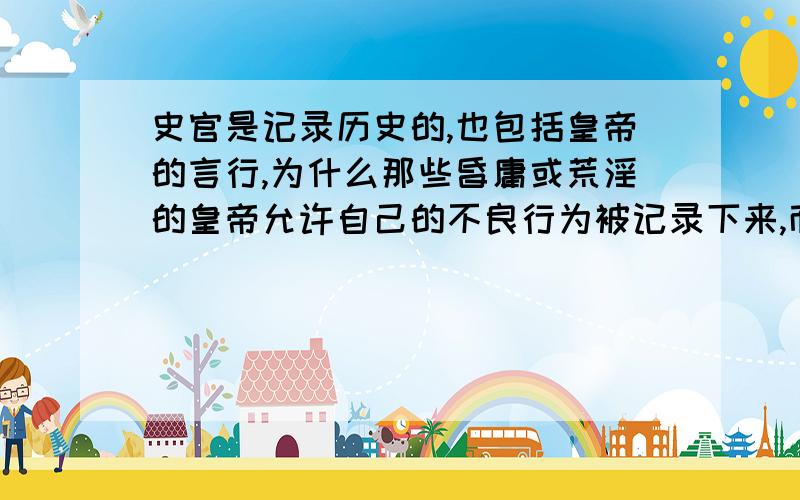 史官是记录历史的,也包括皇帝的言行,为什么那些昏庸或荒淫的皇帝允许自己的不良行为被记录下来,而不禁止史官记录