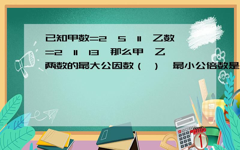 已知甲数=2*5*11,乙数=2*11*13,那么甲、乙两数的最大公因数（ ）,最小公倍数是（ ）.