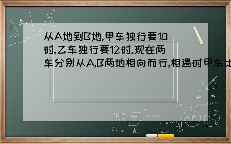 从A地到B地,甲车独行要10时,乙车独行要12时.现在两车分别从A,B两地相向而行,相遇时甲车比乙车多行了