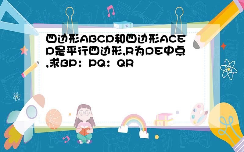 四边形ABCD和四边形ACED是平行四边形,R为DE中点,求BP：PQ：QR