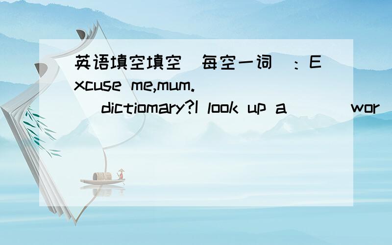 英语填空填空（每空一词）：Excuse me,mum.( )dictiomary?I look up a ( ) wor