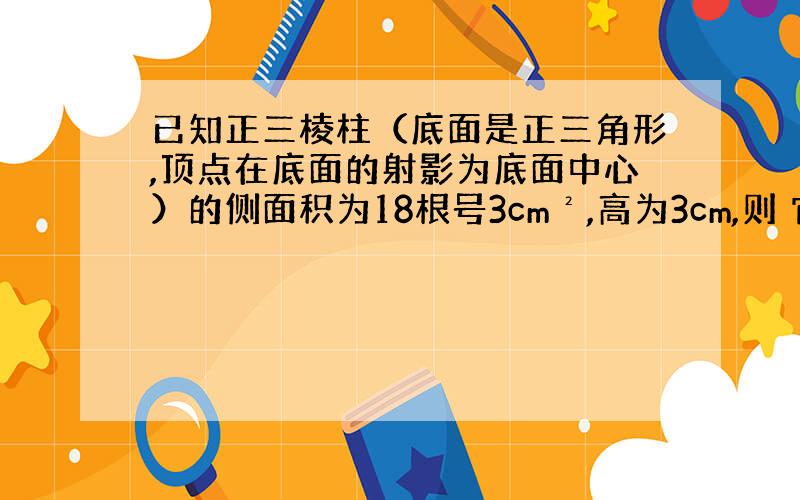 已知正三棱柱（底面是正三角形,顶点在底面的射影为底面中心）的侧面积为18根号3cm²,高为3cm,则 它的体积