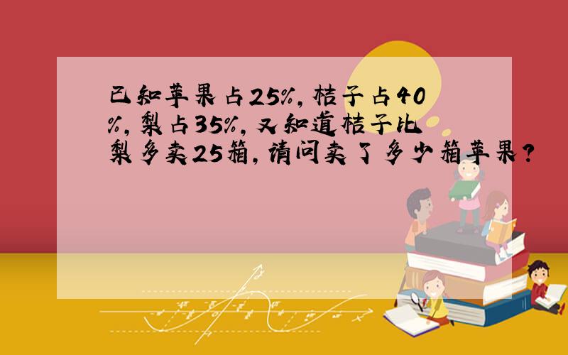 已知苹果占25%,桔子占40%,梨占35%,又知道桔子比梨多卖25箱,请问卖了多少箱苹果?