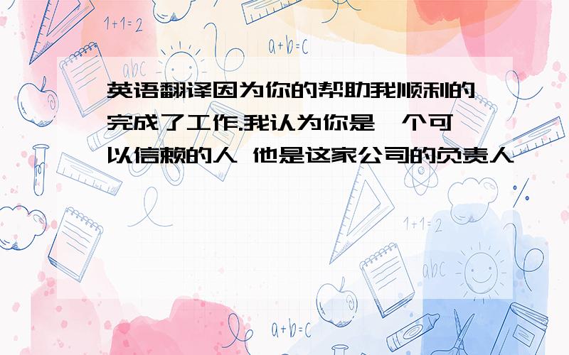 英语翻译因为你的帮助我顺利的完成了工作.我认为你是一个可以信赖的人 他是这家公司的负责人