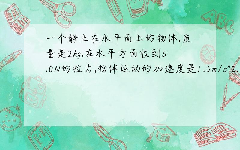 一个静止在水平面上的物体,质量是2kg,在水平方面收到5.0N的拉力,物体运动的加速度是1.5m/s^2.