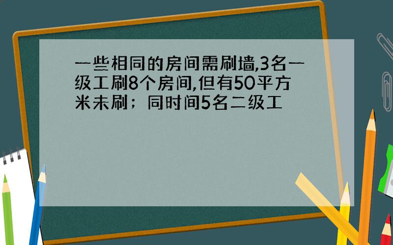 一些相同的房间需刷墙,3名一级工刷8个房间,但有50平方米未刷；同时间5名二级工