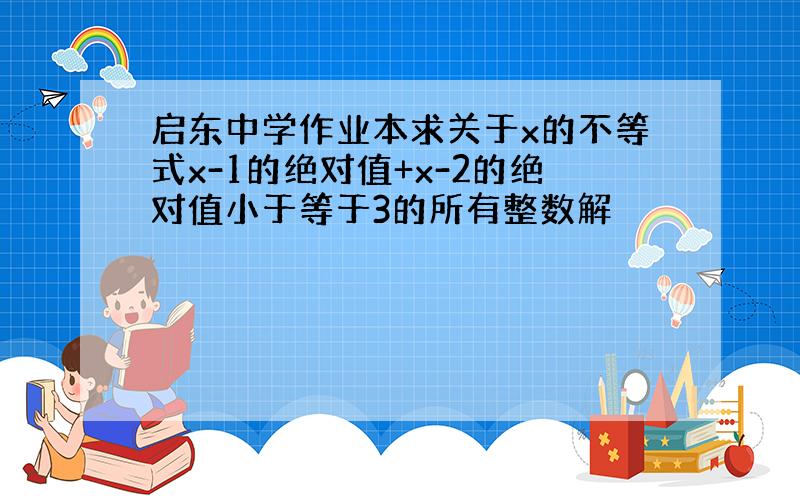 启东中学作业本求关于x的不等式x-1的绝对值+x-2的绝对值小于等于3的所有整数解