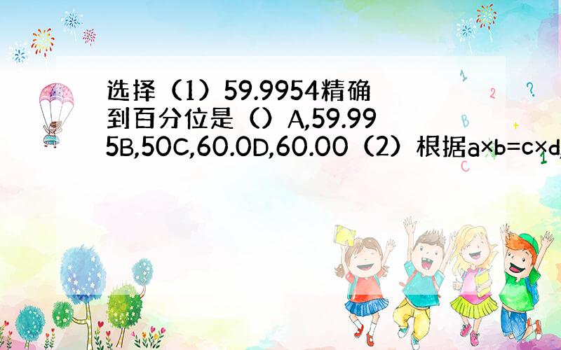 选择（1）59.9954精确到百分位是（）A,59.995B,50C,60.0D,60.00（2）根据a×b=c×d,下