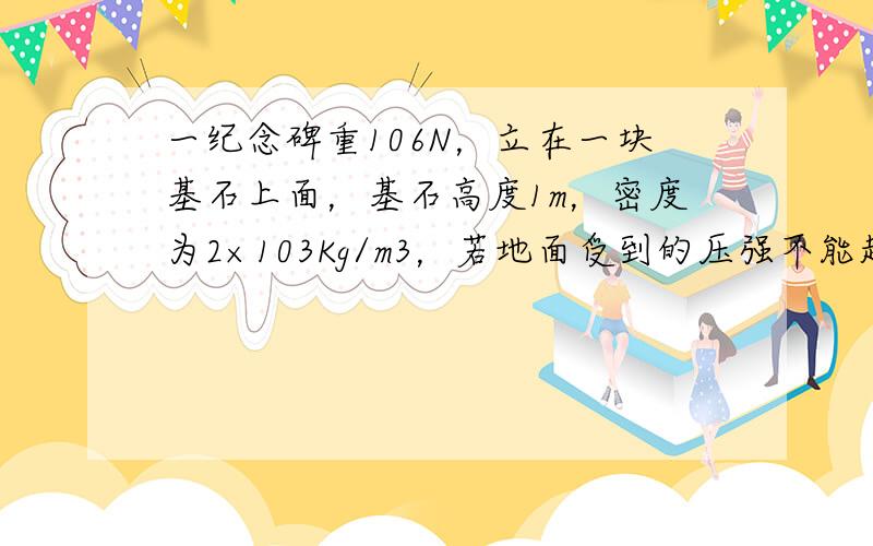 一纪念碑重106N，立在一块基石上面，基石高度1m，密度为2×103Kg/m3，若地面受到的压强不能超过7×104pa，