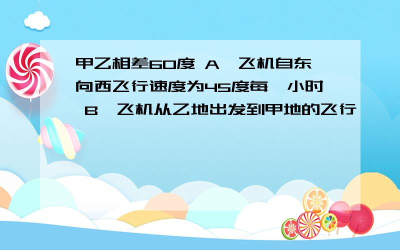 甲乙相差60度 A,飞机自东向西飞行速度为45度每一小时 B,飞机从乙地出发到甲地的飞行