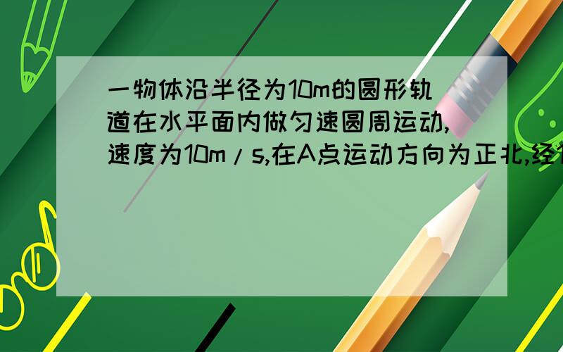 一物体沿半径为10m的圆形轨道在水平面内做匀速圆周运动,速度为10m/s,在A点运动方向为正北,经1/4周期运动至B点,