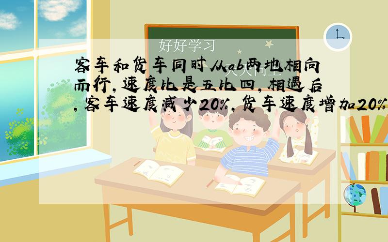 客车和货车同时从ab两地相向而行,速度比是五比四,相遇后,客车速度减少20%,货车速度增加20%,当客车到达b地时,货车