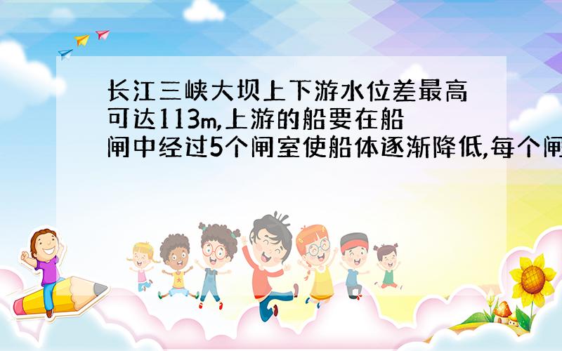 长江三峡大坝上下游水位差最高可达113m,上游的船要在船闸中经过5个闸室使船体逐渐降低,每个闸室水位变化二十多米,因而三