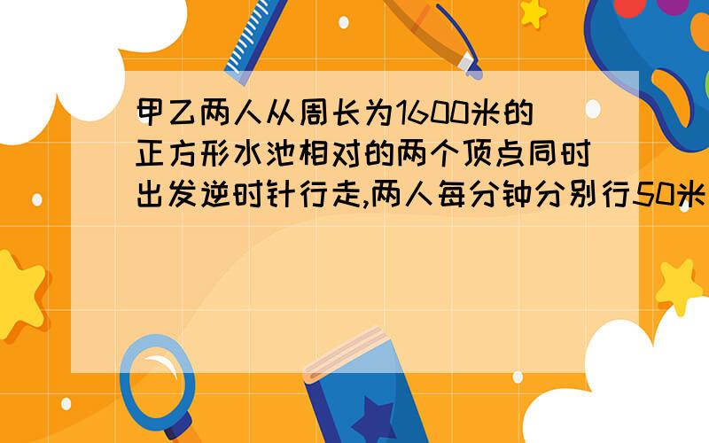 甲乙两人从周长为1600米的正方形水池相对的两个顶点同时出发逆时针行走,两人每分钟分别行50米和46