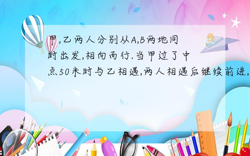 甲,乙两人分别从A,B两地同时出发,相向而行.当甲过了中点50米时与乙相遇,两人相遇后继续前进,分别到达