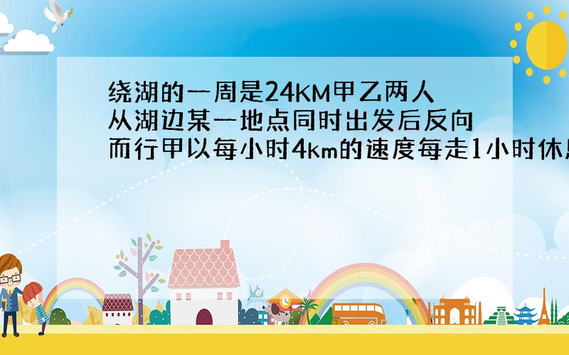 绕湖的一周是24KM甲乙两人从湖边某一地点同时出发后反向而行甲以每小时4km的速度每走1小时休息5分钟乙以