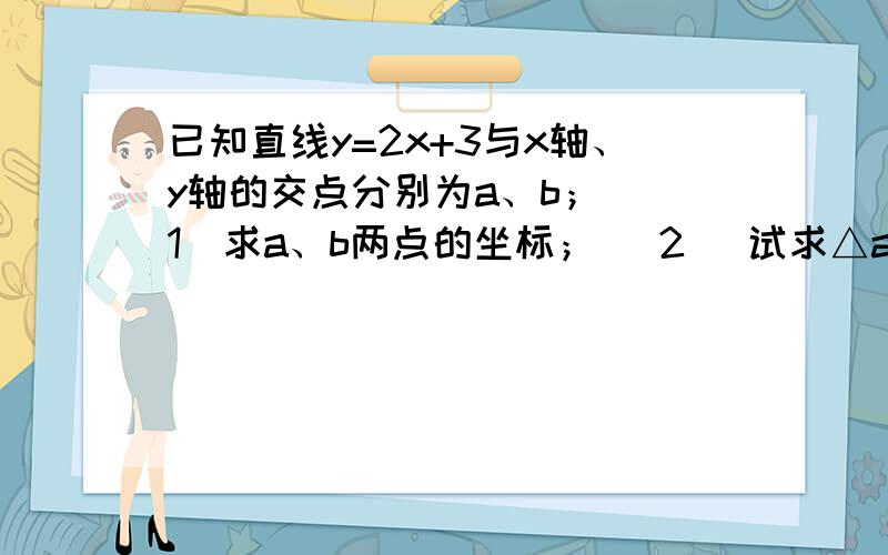 已知直线y=2x+3与x轴、y轴的交点分别为a、b； （1）求a、b两点的坐标； （2 ）试求△aob的面积.