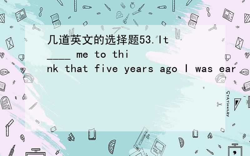 几道英文的选择题53.It ____ me to think that five years ago I was ear