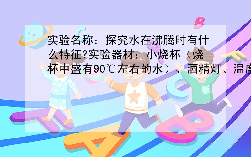 实验名称：探究水在沸腾时有什么特征?实验器材：小烧杯（烧杯中盛有90℃左右的水）、酒精灯、温度计、