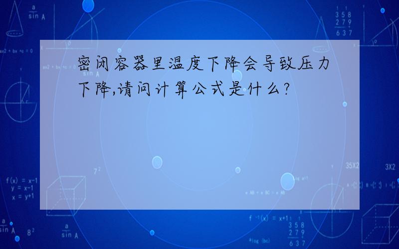 密闭容器里温度下降会导致压力下降,请问计算公式是什么?