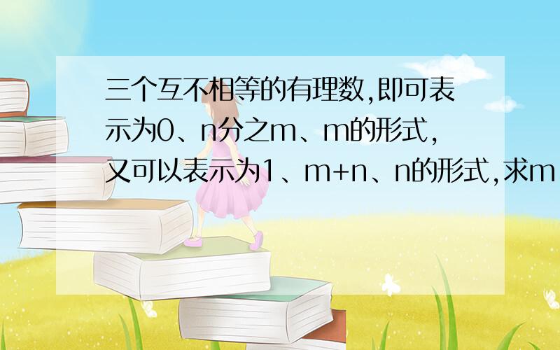 三个互不相等的有理数,即可表示为0、n分之m、m的形式,又可以表示为1、m+n、n的形式,求m、n的值