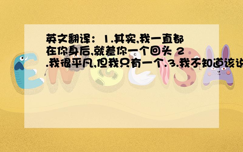 英文翻译：1.其实,我一直都在你身后,就差你一个回头 2.我很平凡,但我只有一个.3.我不知道该说什么,