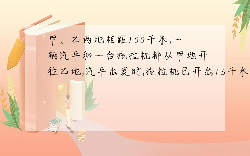 甲、乙两地相距100千米,一辆汽车和一台拖拉机都从甲地开往乙地,汽车出发时,拖拉机已开出15千米；当汽