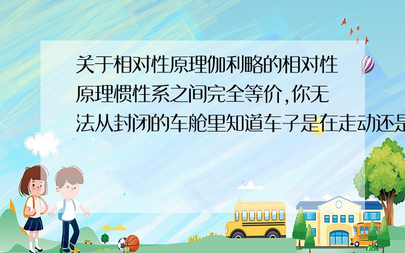 关于相对性原理伽利略的相对性原理惯性系之间完全等价,你无法从封闭的车舱里知道车子是在走动还是停止,这是相对性原理,可我在