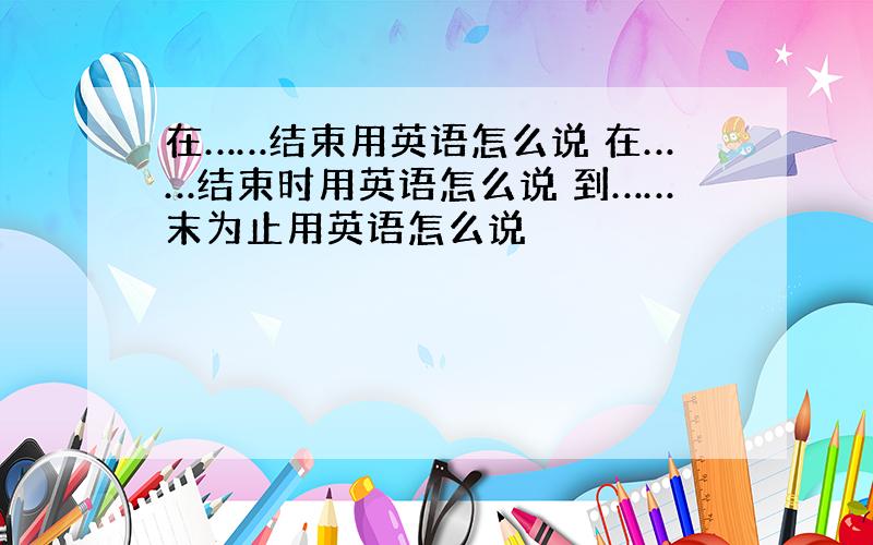 在……结束用英语怎么说 在……结束时用英语怎么说 到……末为止用英语怎么说