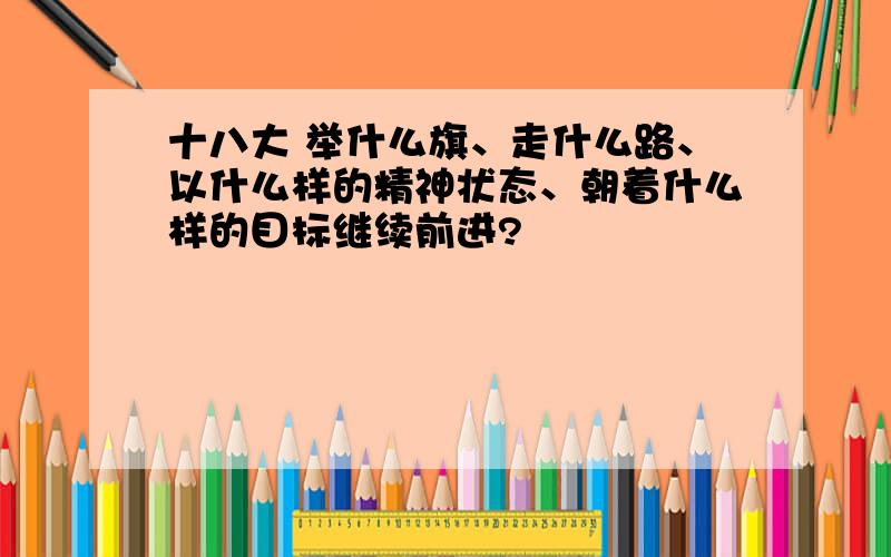 十八大 举什么旗、走什么路、以什么样的精神状态、朝着什么样的目标继续前进?