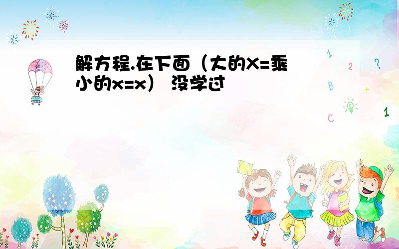 解方程.在下面（大的X=乘 小的x=x） 没学过