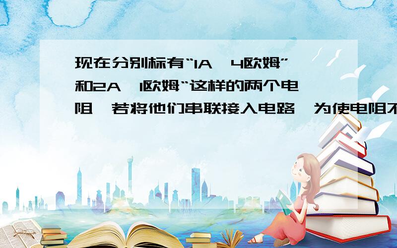 现在分别标有“1A,4欧姆”和2A,1欧姆“这样的两个电阻,若将他们串联接入电路,为使电阻不致烧坏,则最大电压为