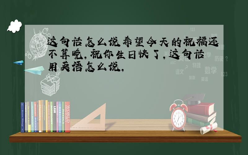 这句话怎么说希望今天的祝福还不算晚,祝你生日快了,这句话用英语怎么说,