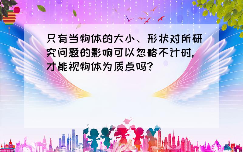 只有当物体的大小、形状对所研究问题的影响可以忽略不计时,才能视物体为质点吗?