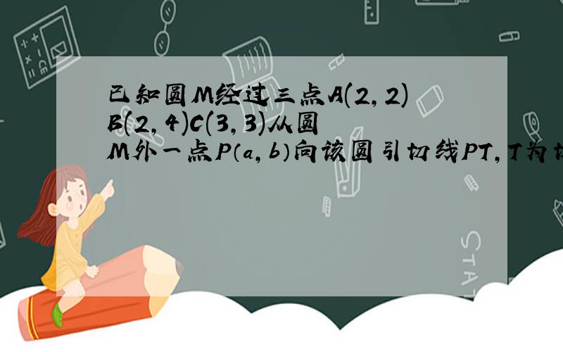 已知圆M经过三点A(2,2)B(2,4)C(3,3)从圆M外一点P（a,b）向该圆引切线PT,T为切点