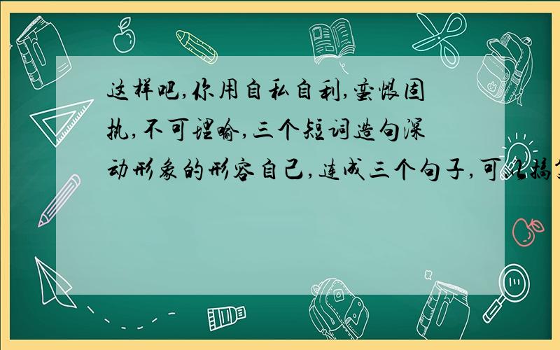 这样吧,你用自私自利,蛮恨固执,不可理喻,三个短词造句深动形象的形容自己,连成三个句子,可以搞笑