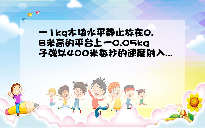 一1kg木块水平静止放在0.8米高的平台上一0.05kg子弹以400米每秒的速度射入...