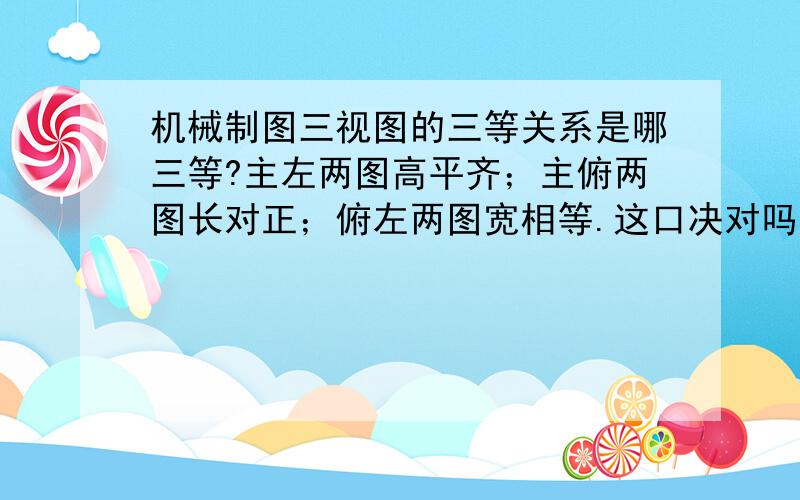 机械制图三视图的三等关系是哪三等?主左两图高平齐；主俯两图长对正；俯左两图宽相等.这口决对吗?