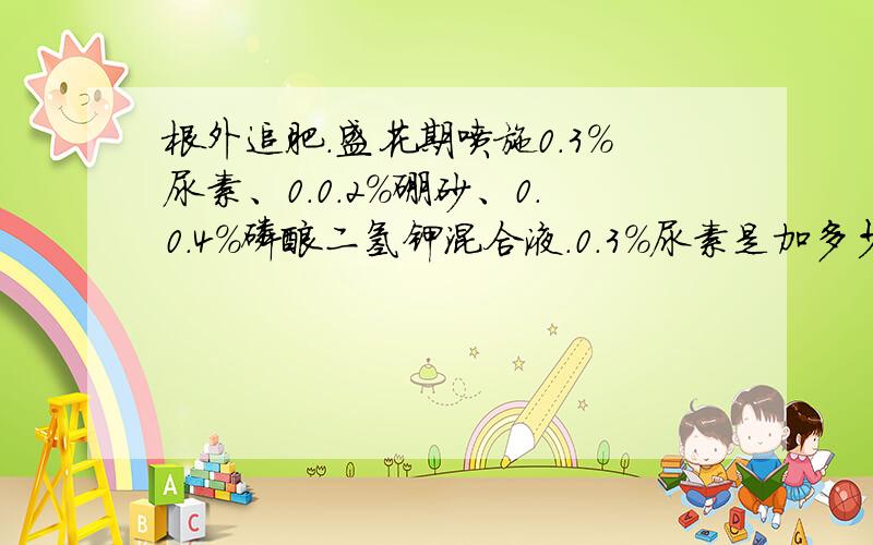 根外追肥.盛花期喷施0.3%尿素、0.0.2%硼砂、0.0.4%磷酸二氢钾混合液.0.3%尿素是加多少水啊谢谢仔细