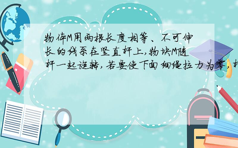 物体M用两根长度相等、不可伸长的线系在竖直杆上,物块M随杆一起旋转,若要使下面细绳拉力为零,杆旋转角速度应