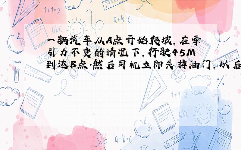 一辆汽车从A点开始爬坡,在牵引力不变的情况下,行驶45M到达B点.然后司机立即关掉油门,以后汽车又向前爬行15M到C点,