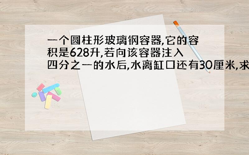 一个圆柱形玻璃钢容器,它的容积是628升,若向该容器注入四分之一的水后,水离缸口还有30厘米,求该容器的