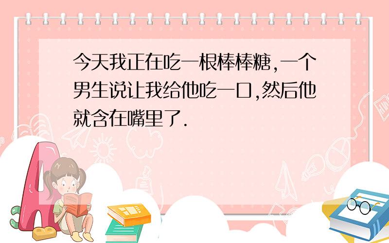 今天我正在吃一根棒棒糖,一个男生说让我给他吃一口,然后他就含在嘴里了.