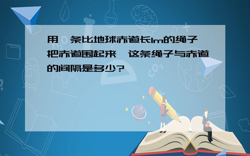 用一条比地球赤道长1m的绳子把赤道围起来,这条绳子与赤道的间隔是多少?